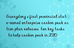 Guangdong s first provincial state-owned enterprise carbon peak action plan releases  ten key tasks  to help carbon peak in 2030