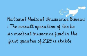 National Medical Insurance Bureau: The overall operation of the basic medical insurance fund in the first quarter of 2023 is stable