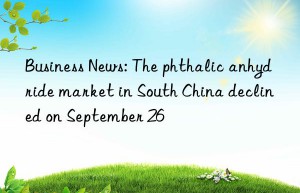 Business News: The phthalic anhydride market in South China declined on September 26