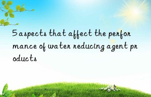 5 aspects that affect the performance of water reducing agent products