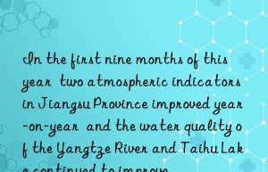 In the first nine months of this year  two atmospheric indicators in Jiangsu Province improved year-on-year  and the water quality of the Yangtze River and Taihu Lake continued to improve.