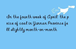 In the fourth week of April  the price of coal in Yunnan Province fell slightly month-on-month