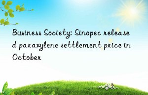 Business Society: Sinopec released paraxylene settlement price in October