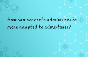 How can concrete admixtures be more adapted to admixtures?