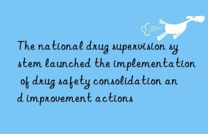 The national drug supervision system launched the implementation of drug safety consolidation and improvement actions