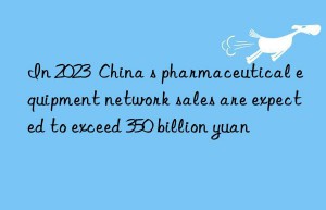 In 2023  China s pharmaceutical equipment network sales are expected to exceed 350 billion yuan