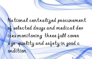 National centralized procurement of selected drugs and medical devices monitoring  three full coverage  quality and safety in good condition