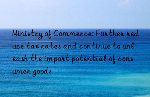 Ministry of Commerce: Further reduce tax rates and continue to unleash the import potential of consumer goods