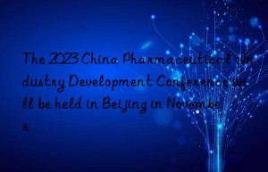 The 2023 China Pharmaceutical Industry Development Conference will be held in Beijing in November