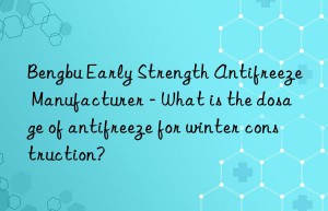 Bengbu Early Strength Antifreeze Manufacturer – What is the dosage of antifreeze for winter construction?