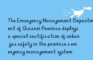 The Emergency Management Department of Shaanxi Province deploys a special rectification of urban gas safety in the province s emergency management system