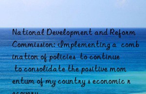 National Development and Reform Commission: Implementing a  combination of policies  to continue to consolidate the positive momentum of my country s economic recovery