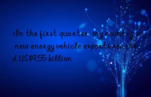 In the first quarter  my country s new energy vehicle exports reached US$9.55 billion