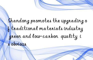 Shandong promotes the upgrading of traditional materials industry  green and low-carbon  quality  is obvious