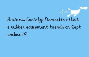 Business Society: Domestic nitrile rubber equipment trends on September 19