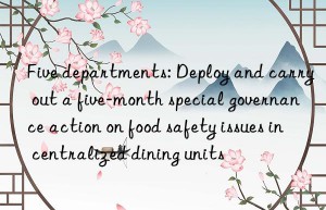 Five departments: Deploy and carry out a five-month special governance action on food safety issues in centralized dining units