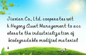 Jiaxian Co., Ltd. cooperates with Hegong Asset Management to accelerate the industrialization of biodegradable modified materials