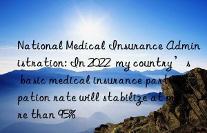 National Medical Insurance Administration: In 2022  my country’s basic medical insurance participation rate will stabilize at more than 95%