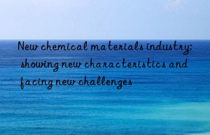 New chemical materials industry: showing new characteristics and facing new challenges