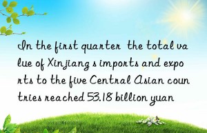 In the first quarter  the total value of Xinjiang s imports and exports to the five Central Asian countries reached 53.18 billion yuan