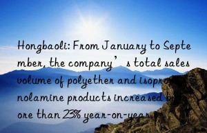 Hongbaoli: From January to September, the company’s total sales volume of polyether and isopropanolamine products increased by more than 23% year-on-year.