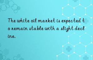 The white oil market is expected to remain stable with a slight decline.