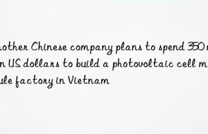 Another Chinese company plans to spend 350 million US dollars to build a photovoltaic cell module factory in Vietnam