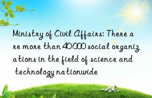 Ministry of Civil Affairs: There are more than 40 000 social organizations in the field of science and technology nationwide