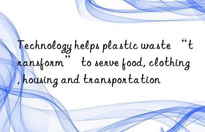 Technology helps plastic waste “transform” to serve food, clothing, housing and transportation