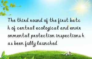 The third round of the first batch of central ecological and environmental protection inspections has been fully launched