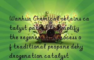 Wanhua Chemical obtains catalyst patent to simplify the regeneration process of traditional propane dehydrogenation catalyst