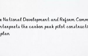 The National Development and Reform Commission interprets the carbon peak pilot construction plan