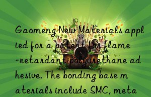 Gaomeng New Materials applied for a patent for flame-retardant polyurethane adhesive. The bonding base materials include SMC, metal, PVC, etc.