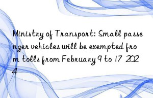 Ministry of Transport: Small passenger vehicles will be exempted from tolls from February 9 to 17  2024