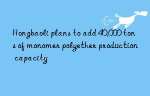 Hongbaoli plans to add 40,000 tons of monomer polyether production capacity