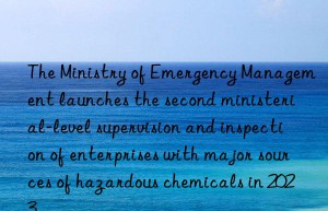 The Ministry of Emergency Management launches the second ministerial-level supervision and inspection of enterprises with major sources of hazardous chemicals in 2023