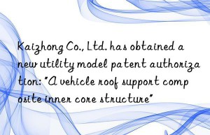 Kaizhong Co., Ltd. has obtained a new utility model patent authorization: “A vehicle roof support composite inner core structure”