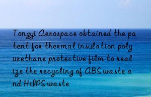 Tongyi Aerospace obtained the patent for thermal insulation polyurethane protective film to realize the recycling of ABS waste and HIPS waste