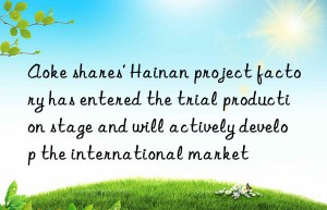 Aoke shares’ Hainan project factory has entered the trial production stage and will actively develop the international market