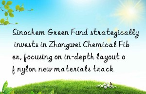 Sinochem Green Fund strategically invests in Zhongwei Chemical Fiber, focusing on in-depth layout of nylon new materials track