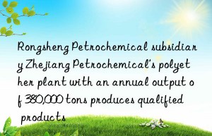 Rongsheng Petrochemical subsidiary Zhejiang Petrochemical’s polyether plant with an annual output of 380,000 tons produces qualified products