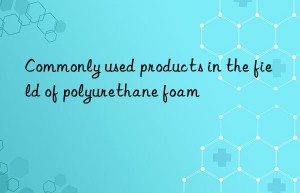 Commonly used products in the field of polyurethane foam