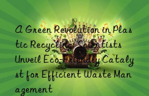 A Green Revolution in Plastic Recycling: Scientists Unveil Eco-Friendly Catalyst for Efficient Waste Management