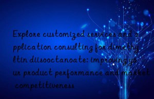 Explore customized services and application consulting for dimethyltin diisooctanoate: improving your product performance and market competitiveness