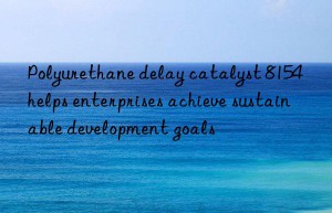 Polyurethane delay catalyst 8154 helps enterprises achieve sustainable development goals