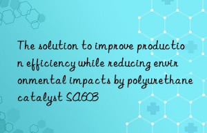 The solution to improve production efficiency while reducing environmental impacts by polyurethane catalyst SA603