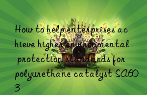 How to help enterprises achieve higher environmental protection standards for polyurethane catalyst SA603