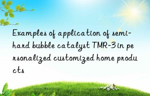 Examples of application of semi-hard bubble catalyst TMR-3 in personalized customized home products