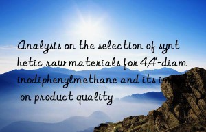 Analysis on the selection of synthetic raw materials for 4,4′-diaminodiphenylmethane and its impact on product quality