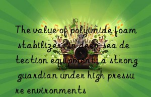 The value of polyimide foam stabilizers in deep-sea detection equipment: a strong guardian under high pressure environments